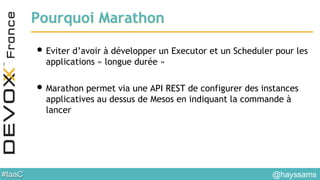 #IaaC
Pourquoi Marathon
• Eviter d’avoir à développer un Executor et un Scheduler pour les
applications « longue durée »
• Marathon permet via une API REST de configurer des instances
applicatives au dessus de Mesos en indiquant la commande à
lancer
@hayssams
 