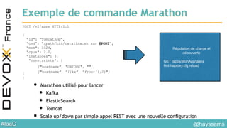 #IaaC
Exemple de commande Marathon
POST /v2/apps HTTP/1.1
{
"id": "TomcatApp",
"cmd": "/path/bin/catalina.sh run $PORT",
"mem": 1024,
"cpus": 2.0,
"instances": 3,
"constraints": [
]
}
• Marathon utilisé pour lancer
• Kafka
• ElasticSearch
• Tomcat
• Scale up/down par simple appel REST avec une nouvelle configuration
Régulation de charge et
découverte
GET /apps/MonApp/tasks
Hot haproxy.cfg reload
@hayssams
["hostname", "UNIQUE", ""],
["hostname", ”like", ”front{1,2}"]
 