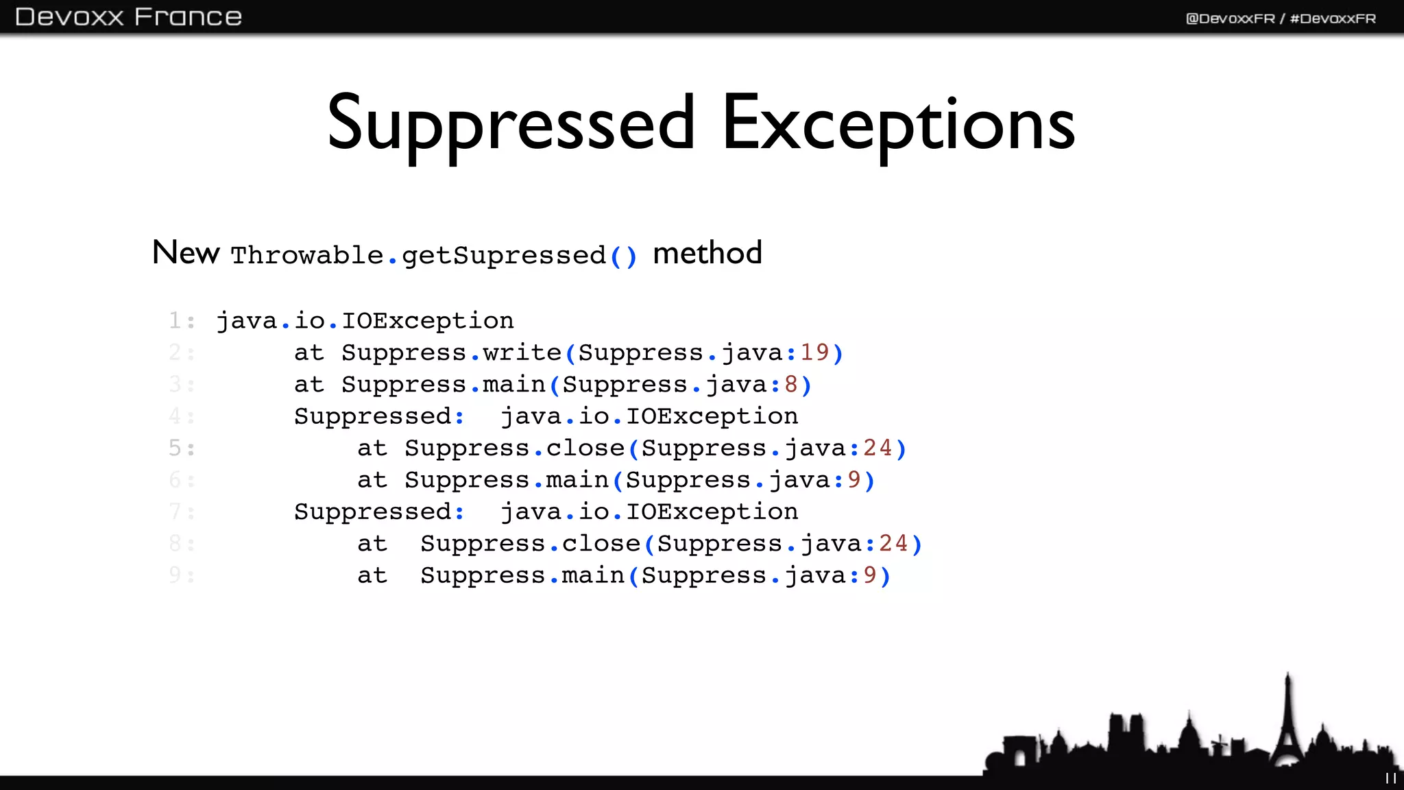 Suppressed Exceptions
New Throwable.getSupressed() method
1: java.io.IOException
2:      at Suppress.write(Suppress.java:19)
3:      at Suppress.main(Suppress.java:8)
4:      Suppressed:  java.io.IOException
5:          at Suppress.close(Suppress.java:24)
6:          at Suppress.main(Suppress.java:9)
7:      Suppressed:  java.io.IOException
8:          at  Suppress.close(Suppress.java:24)
9:          at  Suppress.main(Suppress.java:9)




                                                   11
 
