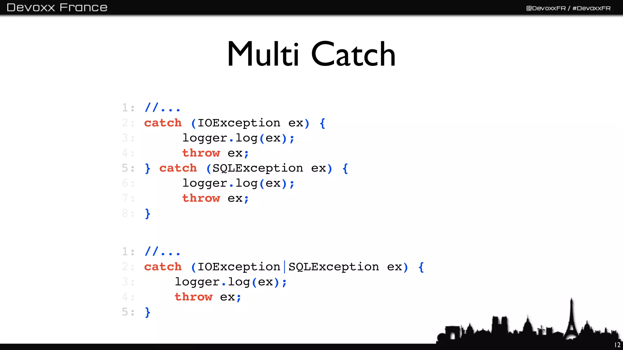 Multi Catch
1:   //...
2:   catch (IOException ex) {
3:         logger.log(ex);
4:         throw ex;
5:   } catch (SQLException ex) {
6:         logger.log(ex);
7:         throw ex;
8:   }


1: //...
2: catch (IOException|SQLException ex) {
3:     logger.log(ex);
4:     throw ex;
5: }

                                           12
 