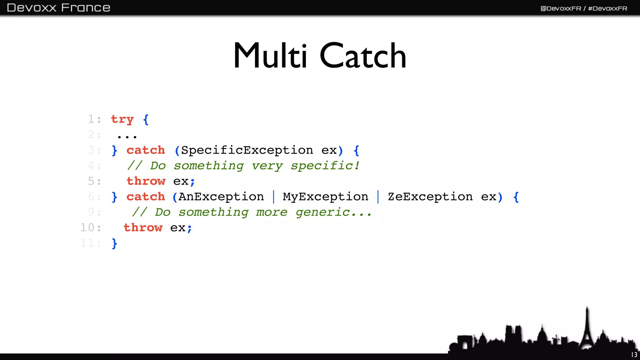 Multi Catch
 1:   try {
 2:   !...
 3:   } catch (SpecificException ex) {
 4:     // Do something very specific!
 5:     throw ex;
 6:   } catch (AnException | MyException | ZeException ex) {
 9:   ! // Do something more generic...
10:   ! throw ex;
11:   }




                                                               13
 
