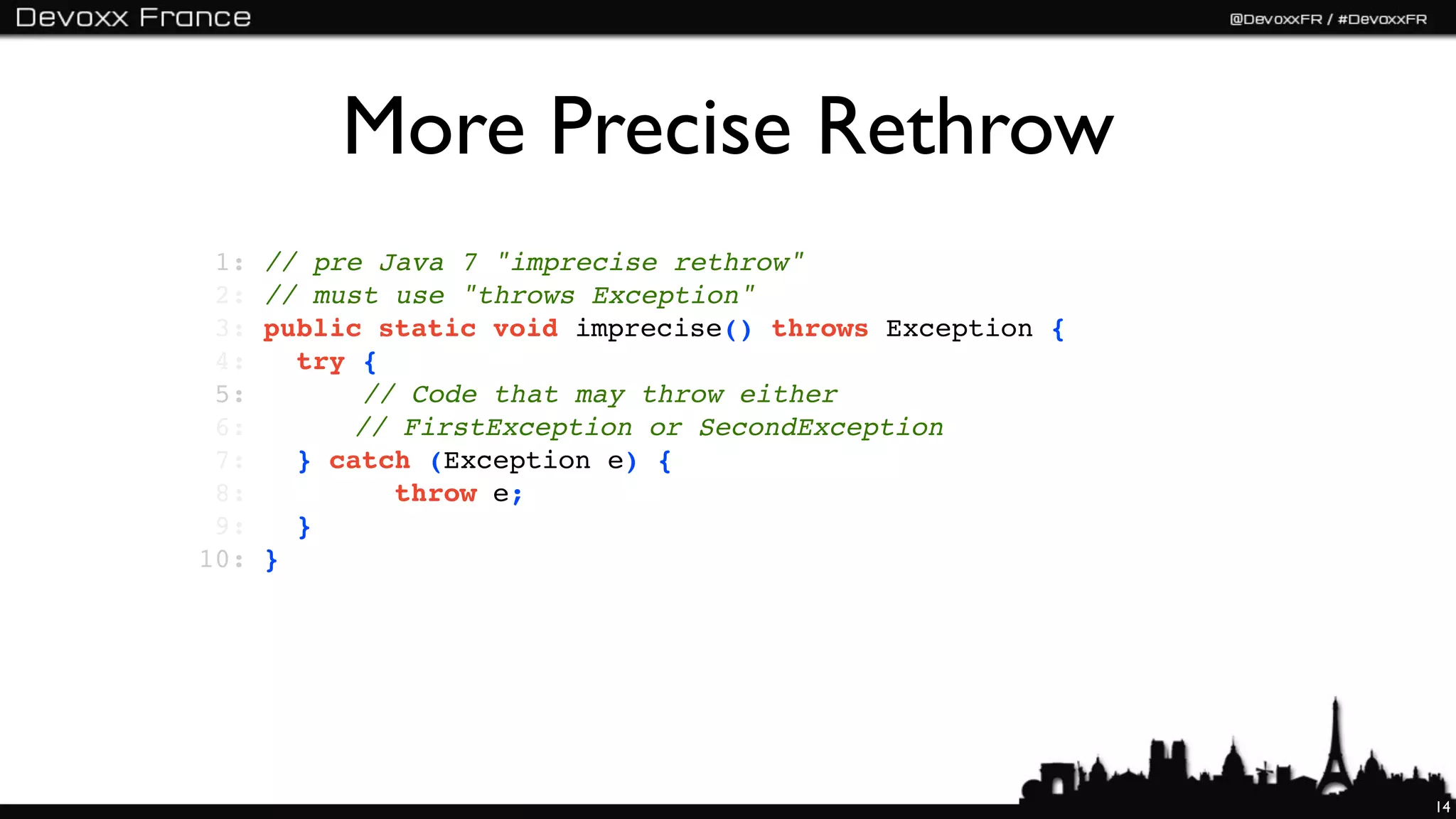 More Precise Rethrow
 1:   // pre Java 7 "imprecise rethrow"
 2:   // must use "throws Exception"
 3:   public static void imprecise() throws Exception {
 4:      try {
 5:   !    ! // Code that may throw either
 6:   !!     // FirstException or SecondException
 7:   ! } catch (Exception e) {
 8:             throw e;
 9:      }
10:   }




                                                          14
 
