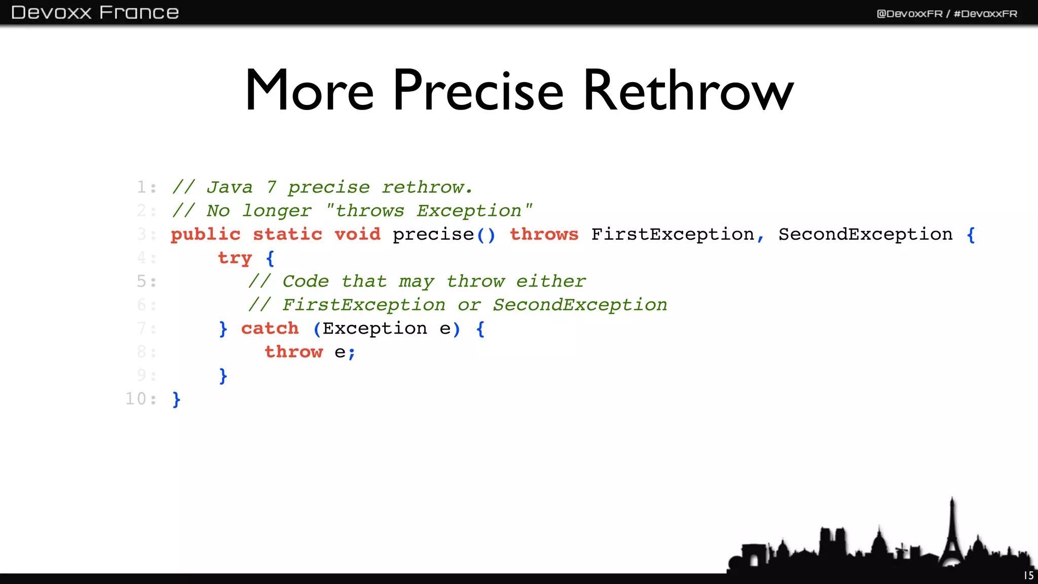 More Precise Rethrow
 1:   // Java 7 precise rethrow.
 2:   // No longer "throws Exception"
 3:   public static void precise() throws FirstException, SecondException {
 4:       try {
 5:   !!    // Code that may throw either
 6:   !!    // FirstException or SecondException
 7:       } catch (Exception e) {
 8:           throw e;
 9:       }
10:   }




                                                                              15
 