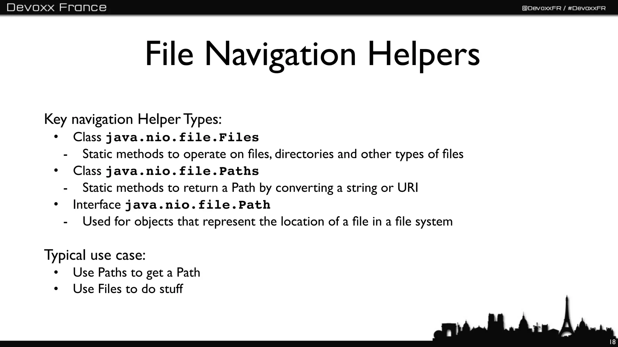 File Navigation Helpers
Key navigation Helper Types:
 • Class java.nio.file.Files
  - Static methods to operate on ﬁles, directories and other types of ﬁles
 • Class java.nio.file.Paths
  - Static methods to return a Path by converting a string or URI
 • Interface java.nio.file.Path
  - Used for objects that represent the location of a ﬁle in a ﬁle system

Typical use case:
 •   Use Paths to get a Path
 •   Use Files to do stuff


                                                                             18
 