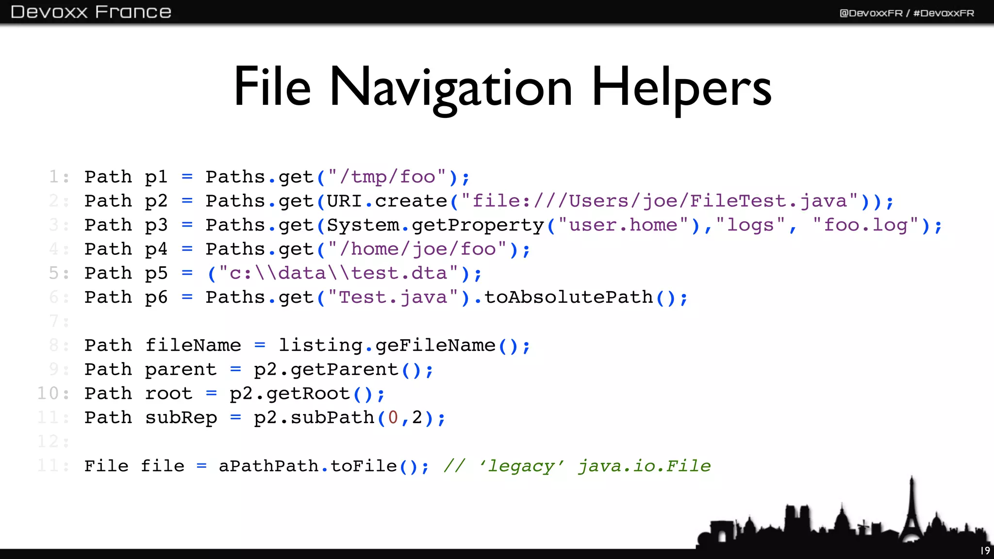 File Navigation Helpers
 1:   Path   p1   =   Paths.get("/tmp/foo");
 2:   Path   p2   =   Paths.get(URI.create("file:///Users/joe/FileTest.java"));
 3:   Path   p3   =   Paths.get(System.getProperty("user.home"),"logs", "foo.log");
 4:   Path   p4   =   Paths.get("/home/joe/foo");
 5:   Path   p5   =   ("c:datatest.dta");
 6:   Path   p6   =   Paths.get("Test.java").toAbsolutePath();
 7:
 8:   Path   fileName = listing.geFileName();
 9:   Path   parent = p2.getParent();
10:   Path   root = p2.getRoot();
11:   Path   subRep = p2.subPath(0,2);
12:
11:   File file = aPathPath.toFile(); // ‘legacy’ java.io.File



                                                                                      19
 
