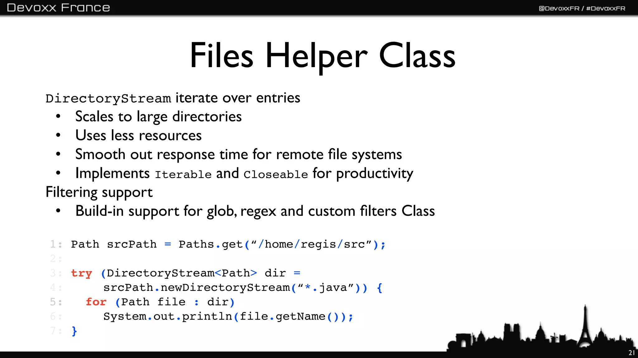 Files Helper Class
DirectoryStream iterate over entries
  • Scales to large directories
  • Uses less resources
  • Smooth out response time for remote ﬁle systems
  • Implements Iterable and Closeable for productivity
Filtering support
  • Build-in support for glob, regex and custom ﬁlters Class

1:   Path srcPath = Paths.get(“/home/regis/src”);
2:
3:   try (DirectoryStream<Path> dir =
4:   ! ! srcPath.newDirectoryStream(“*.java”)) {
5:   ! for (Path file : dir)
6:   ! ! System.out.println(file.getName());
7:   }
                                                               21
 