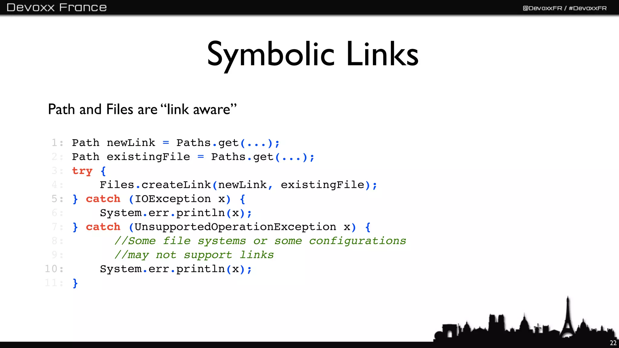 Symbolic Links
Path and Files are “link aware”

 1:   Path newLink = Paths.get(...);
 2:   Path existingFile = Paths.get(...);
 3:   try {
 4:       Files.createLink(newLink, existingFile);
 5:   } catch (IOException x) {
 6:       System.err.println(x);
 7:   } catch (UnsupportedOperationException x) {
 8:       ! //Some file systems or some configurations
 9:   !! ! //may not support links
10:       System.err.println(x);
11:   }




                                                         22
 
