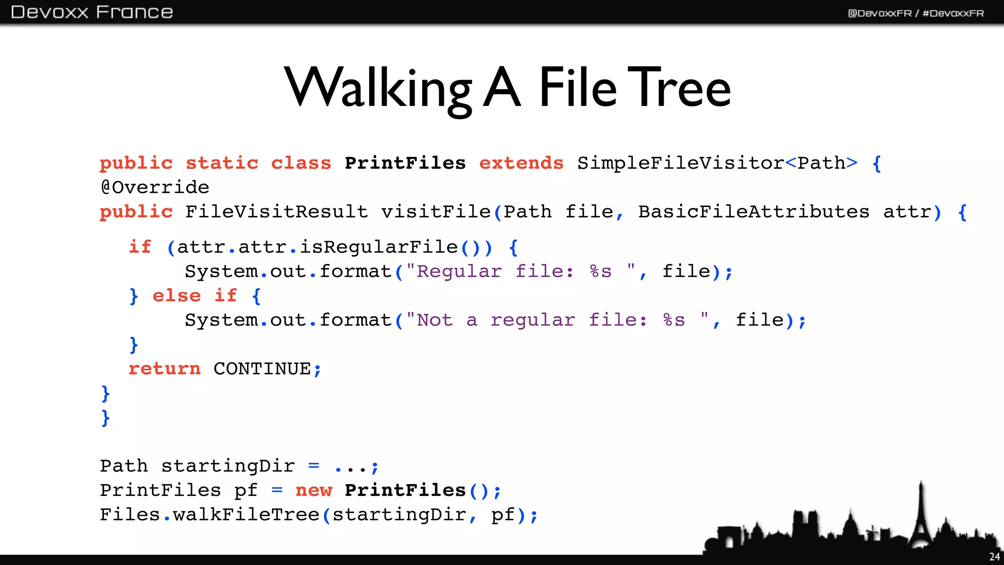 Walking A File Tree
public static class PrintFiles extends SimpleFileVisitor<Path> {
@Override
public FileVisitResult visitFile(Path file, BasicFileAttributes attr) {
    if (attr.attr.isRegularFile()) {
         System.out.format("Regular file: %s ", file);
    } else if {
         System.out.format("Not a regular file: %s ", file);
    }
    return CONTINUE;
}
}

Path startingDir = ...;
PrintFiles pf = new PrintFiles();
Files.walkFileTree(startingDir, pf);
                                                                          24
 