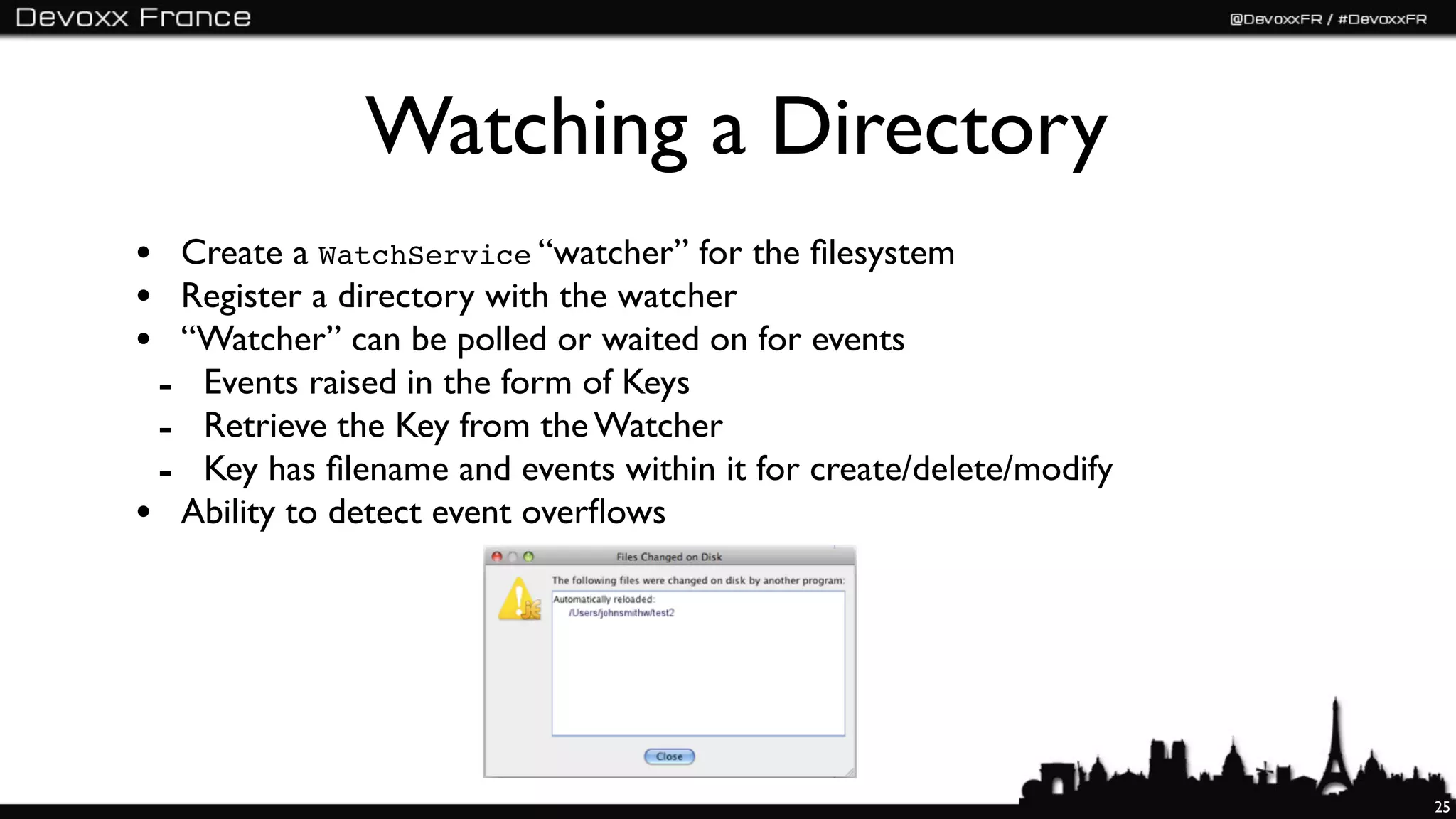 Watching a Directory
• Create a WatchService “watcher” for the ﬁlesystem
• Register a directory with the watcher
• “Watcher” can be polled or waited on for events
 - Events raised in the form of Keys
 - Retrieve the Key from the Watcher
 - Key has ﬁlename and events within it for create/delete/modify
• Ability to detect event overﬂows




                                                                   25
 
