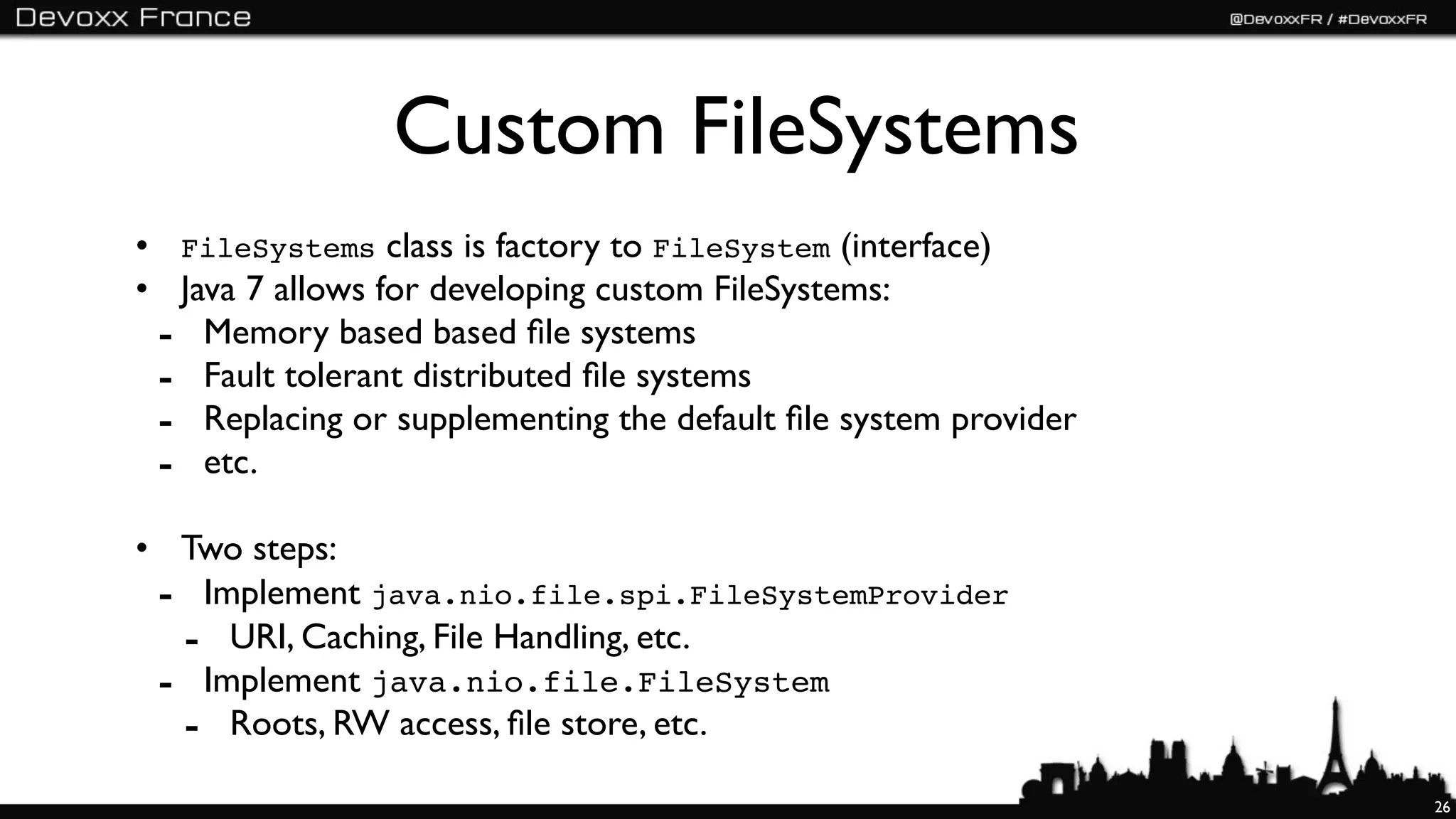 Custom FileSystems
• FileSystems class is factory to FileSystem (interface)
• Java 7 allows for developing custom FileSystems:
 - Memory based based ﬁle systems
 - Fault tolerant distributed ﬁle systems
 - Replacing or supplementing the default ﬁle system provider
 - etc.
• Two steps:
 - Implement java.nio.file.spi.FileSystemProvider 
  - URI, Caching, File Handling, etc.
 - Implement java.nio.file.FileSystem
  - Roots, RW access, ﬁle store, etc.
                                                                26
 