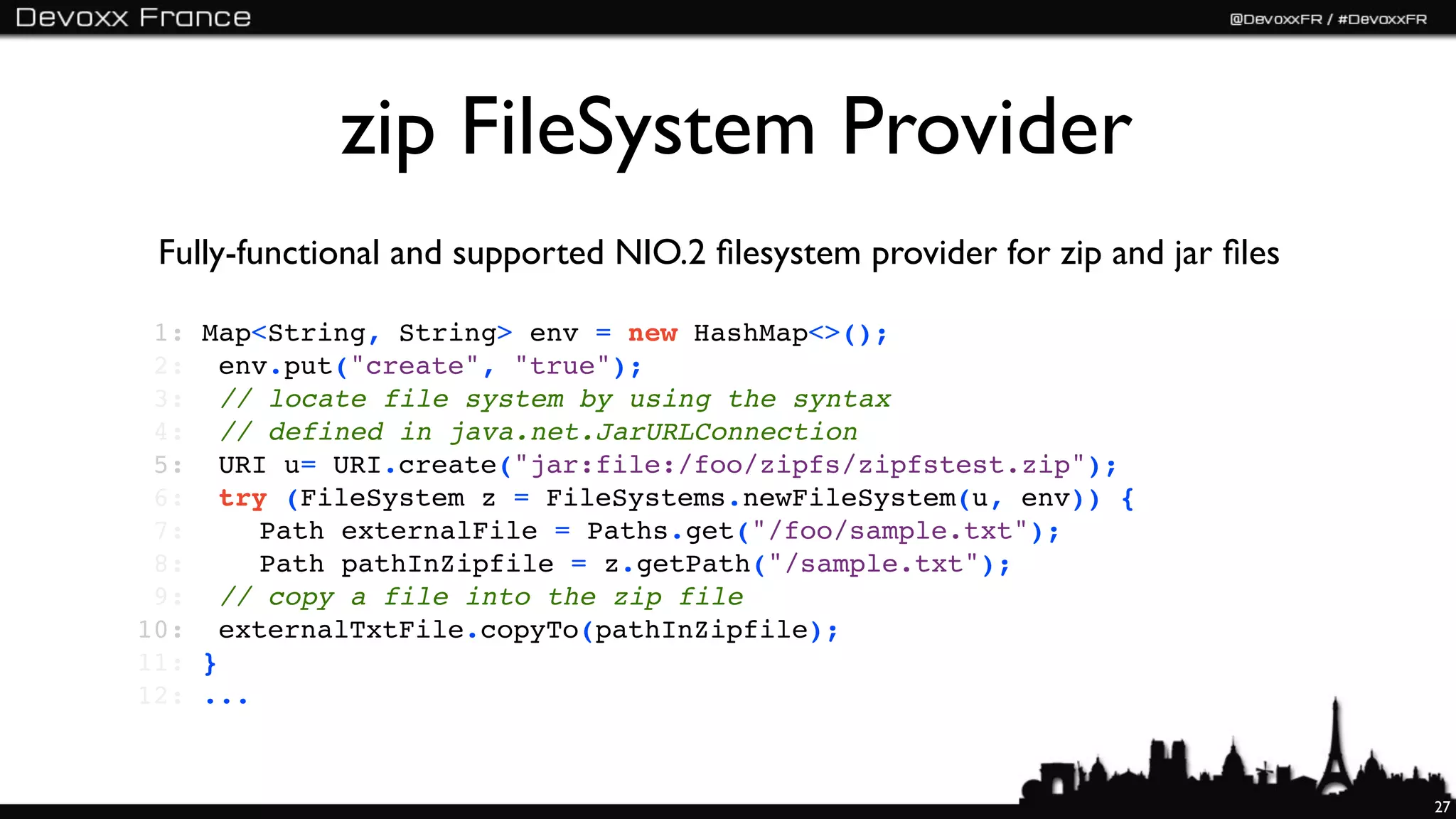 zip FileSystem Provider
 Fully-functional and supported NIO.2 ﬁlesystem provider for zip and jar ﬁles

 1:   Map<String, String> env = new HashMap<>();
 2:   !env.put("create", "true");
 3:   !// locate file system by using the syntax
 4:   !// defined in java.net.JarURLConnection
 5:   !URI u= URI.create("jar:file:/foo/zipfs/zipfstest.zip");
 6:   !try (FileSystem z = FileSystems.newFileSystem(u, env)) {
 7:   !! Path externalFile = Paths.get("/foo/sample.txt");
 8:   !! Path pathInZipfile = z.getPath("/sample.txt");
 9:   !// copy a file into the zip file
10:   !externalTxtFile.copyTo(pathInZipfile);
11:   }
12:   ...


                                                                                27
 