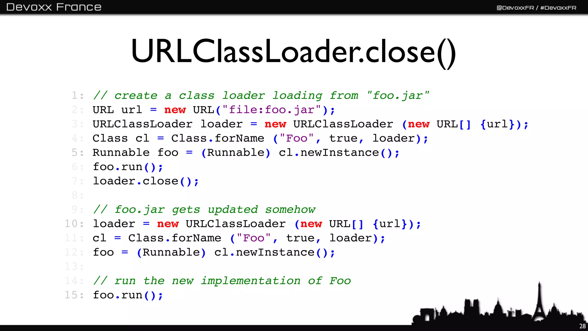 URLClassLoader.close()
 1:   // create a class loader loading from "foo.jar"
 2:   URL url = new URL("file:foo.jar");
 3:   URLClassLoader loader = new URLClassLoader (new URL[] {url});
 4:   Class cl = Class.forName ("Foo", true, loader);
 5:   Runnable foo = (Runnable) cl.newInstance();
 6:   foo.run();
 7:   loader.close();
 8:
 9:   // foo.jar gets updated somehow
10:   loader = new URLClassLoader (new URL[] {url});
11:   cl = Class.forName ("Foo", true, loader);
12:   foo = (Runnable) cl.newInstance();
13:
14:   // run the new implementation of Foo
15:   foo.run();

                                                                      28
 