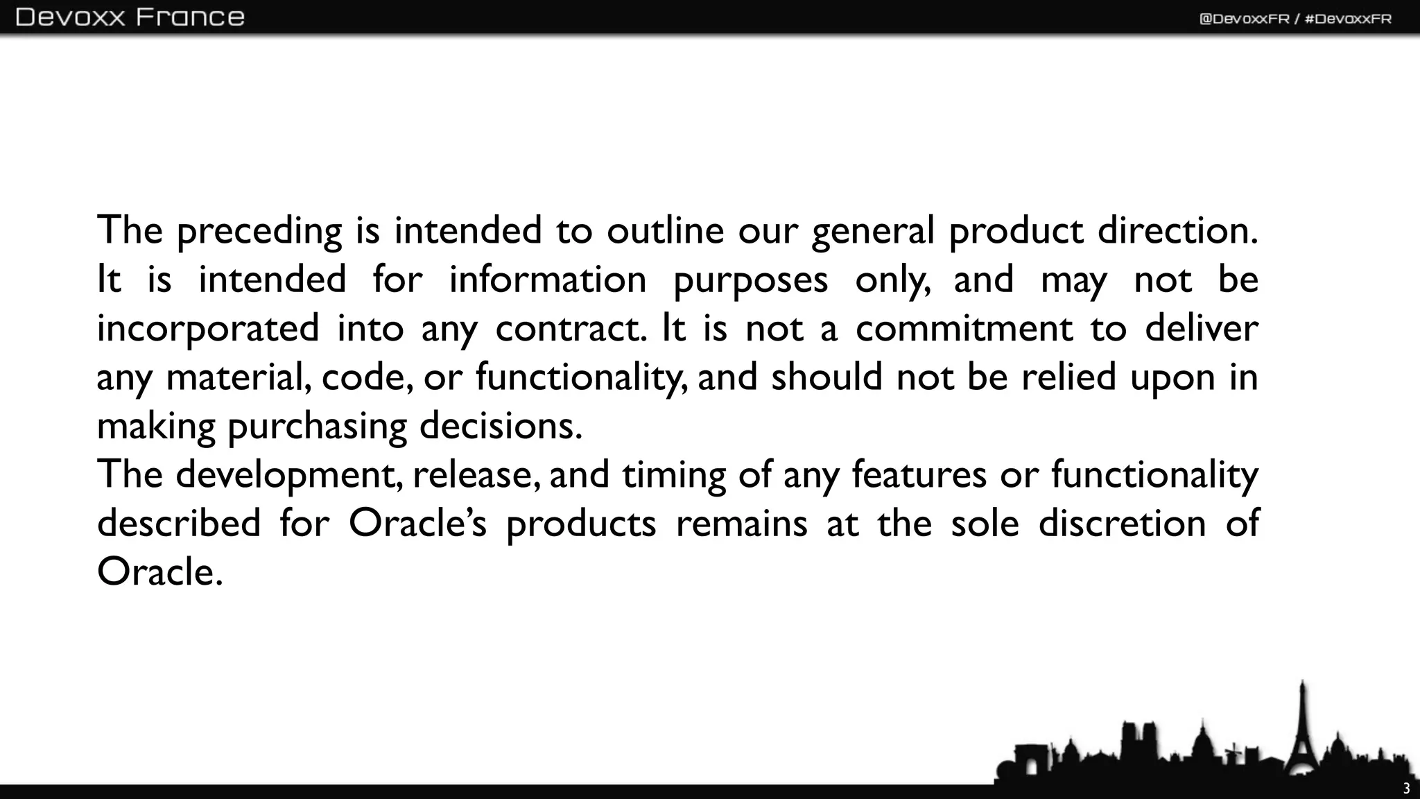 The preceding is intended to outline our general product direction.
It is intended for information purposes only, and may not be
incorporated into any contract. It is not a commitment to deliver
any material, code, or functionality, and should not be relied upon in
making purchasing decisions.
The development, release, and timing of any features or functionality
described for Oracle’s products remains at the sole discretion of
Oracle.



                                                                         3
 