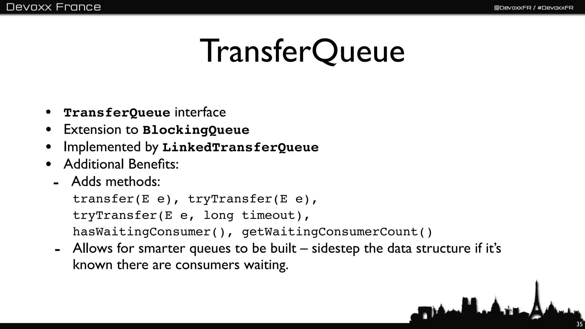 TransferQueue
• TransferQueue interface
• Extension to BlockingQueue
• Implemented by LinkedTransferQueue
• Additional Beneﬁts:
 - Adds methods:
    transfer(E e), tryTransfer(E e),
    tryTransfer(E e, long timeout),
    hasWaitingConsumer(), getWaitingConsumerCount()
 - Allows for smarter queues to be built – sidestep the data structure if it’s
    known there are consumers waiting.


                                                                                 35
 