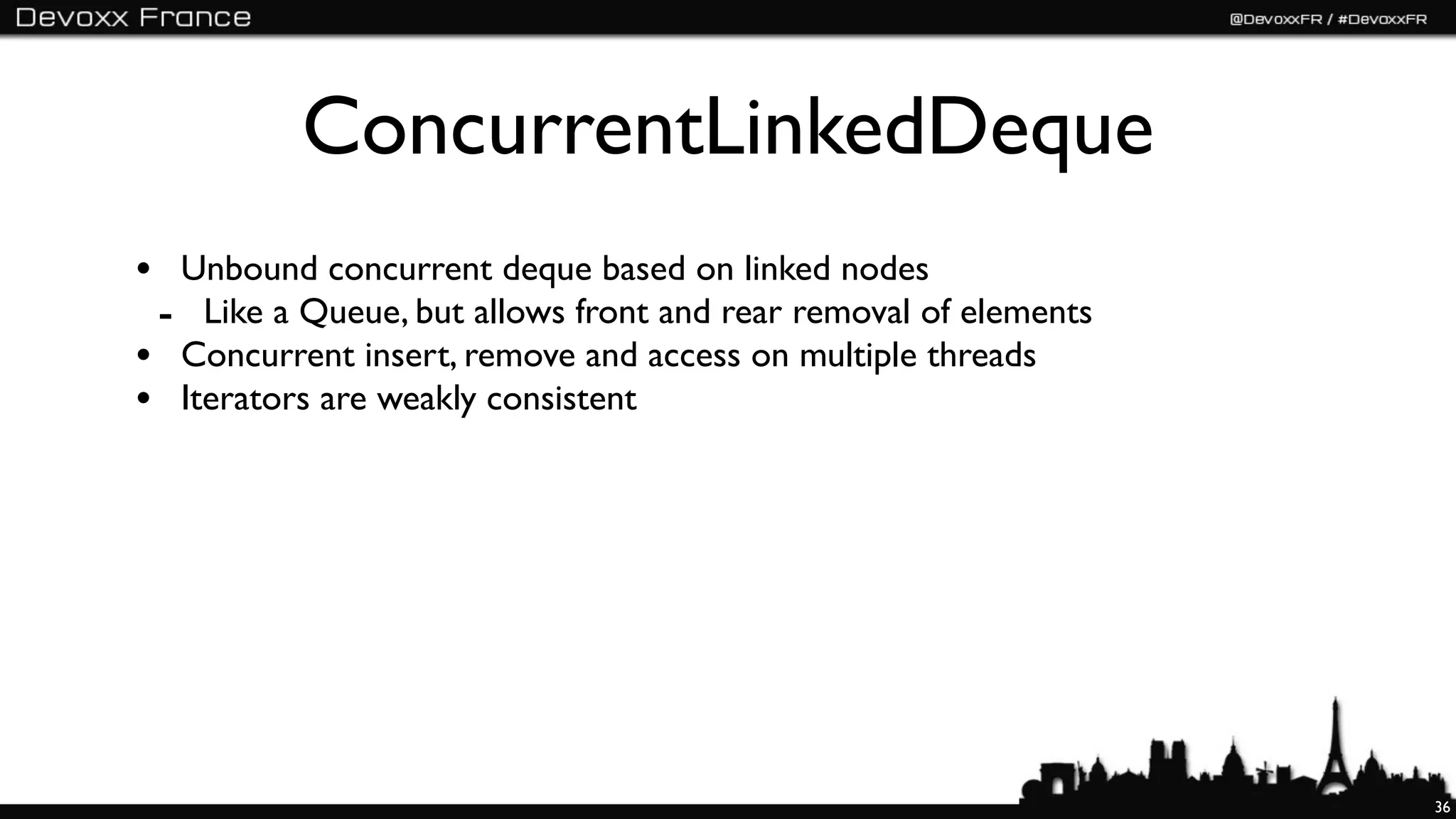 ConcurrentLinkedDeque
• Unbound concurrent deque based on linked nodes
 - Like a Queue, but allows front and rear removal of elements
• Concurrent insert, remove and access on multiple threads
• Iterators are weakly consistent




                                                                 36
 