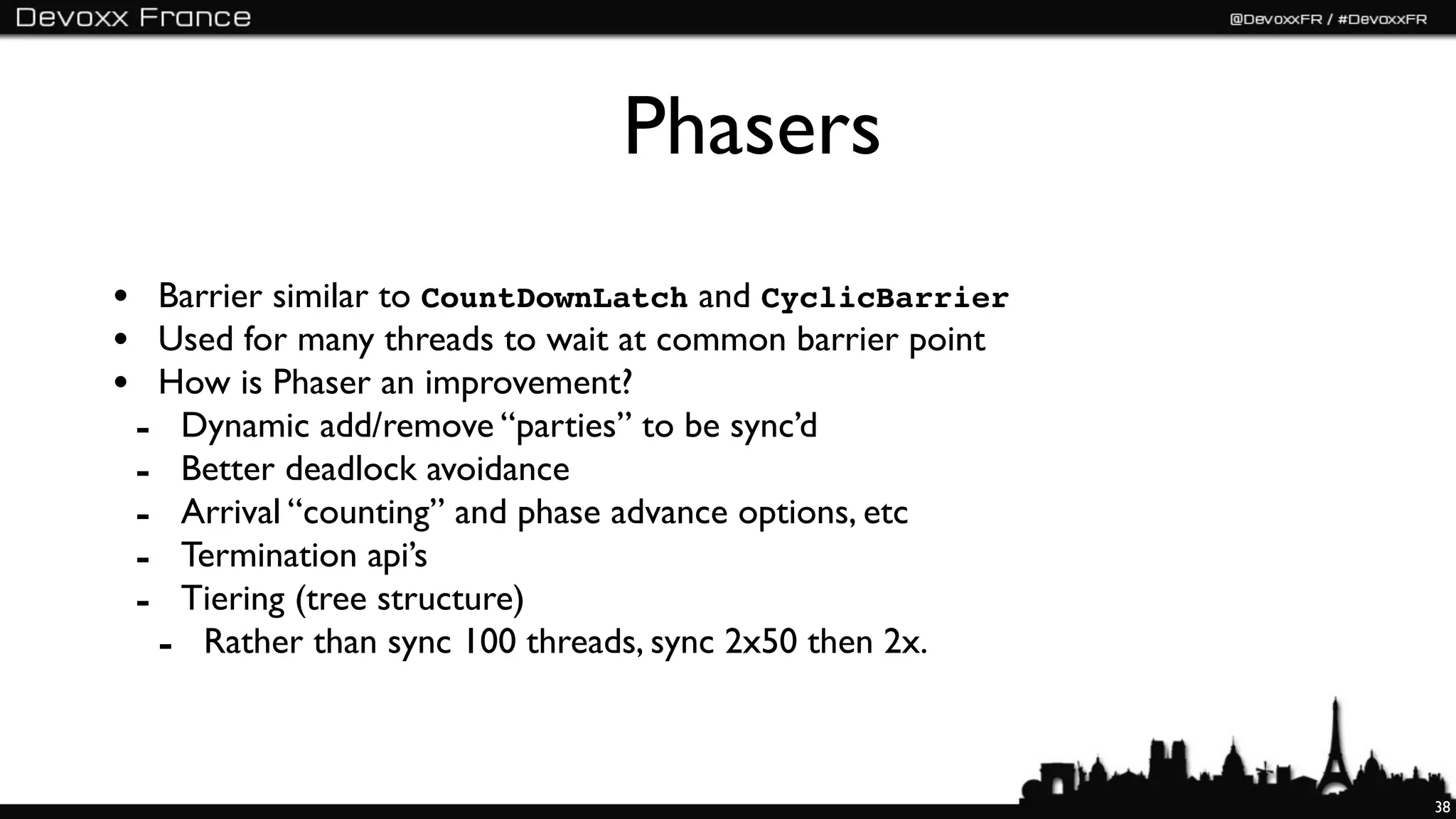 Phasers
• Barrier similar to CountDownLatch and CyclicBarrier
• Used for many threads to wait at common barrier point
• How is Phaser an improvement?
 - Dynamic add/remove “parties” to be sync’d
 - Better deadlock avoidance
 - Arrival “counting” and phase advance options, etc
 - Termination api’s
 - Tiering (tree structure)
  - Rather than sync 100 threads, sync 2x50 then 2x.


                                                          38
 