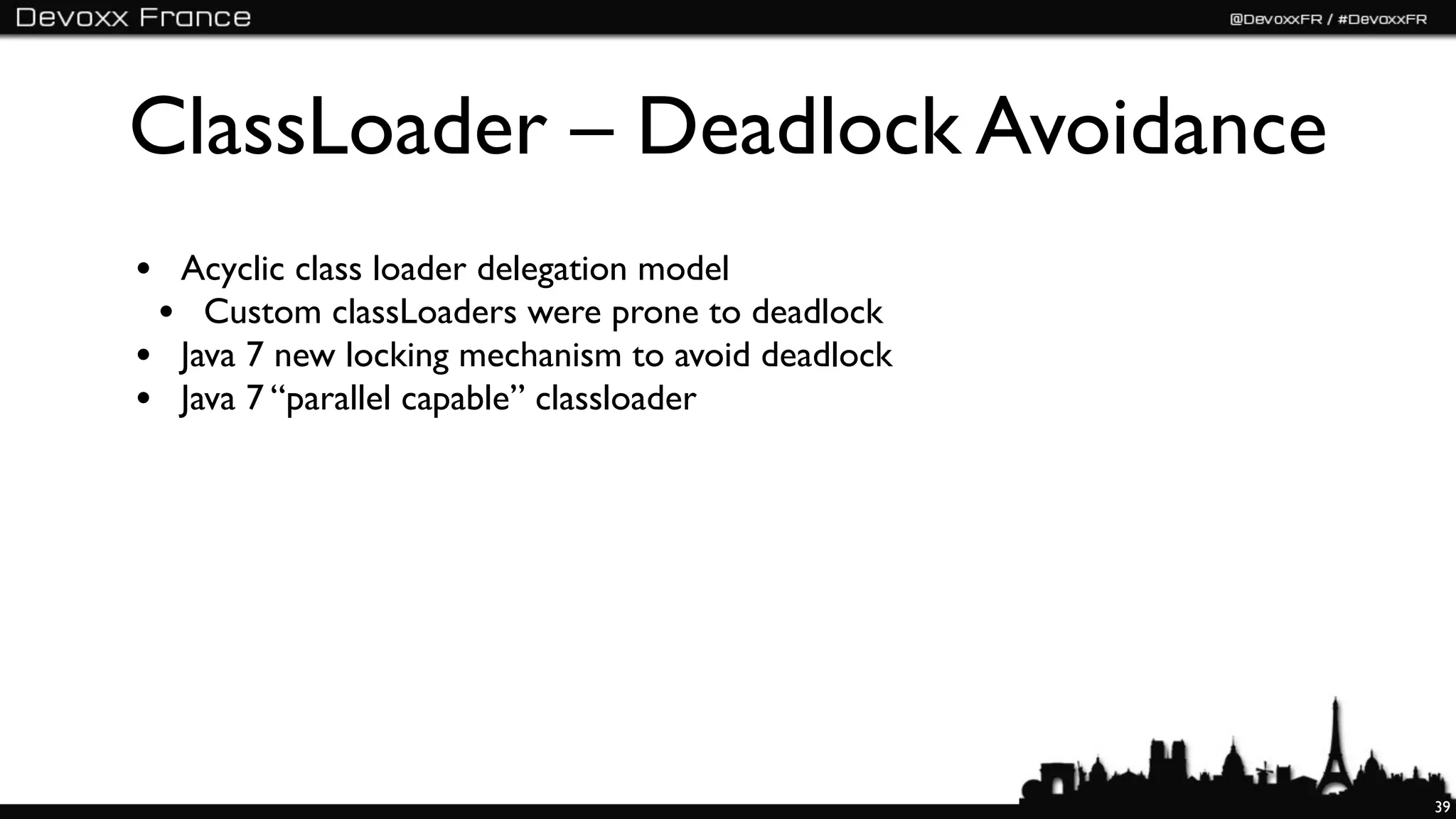 ClassLoader – Deadlock Avoidance
• Acyclic class loader delegation model
 • Custom classLoaders were prone to deadlock
• Java 7 new locking mechanism to avoid deadlock
• Java 7 “parallel capable” classloader




                                                   39
 
