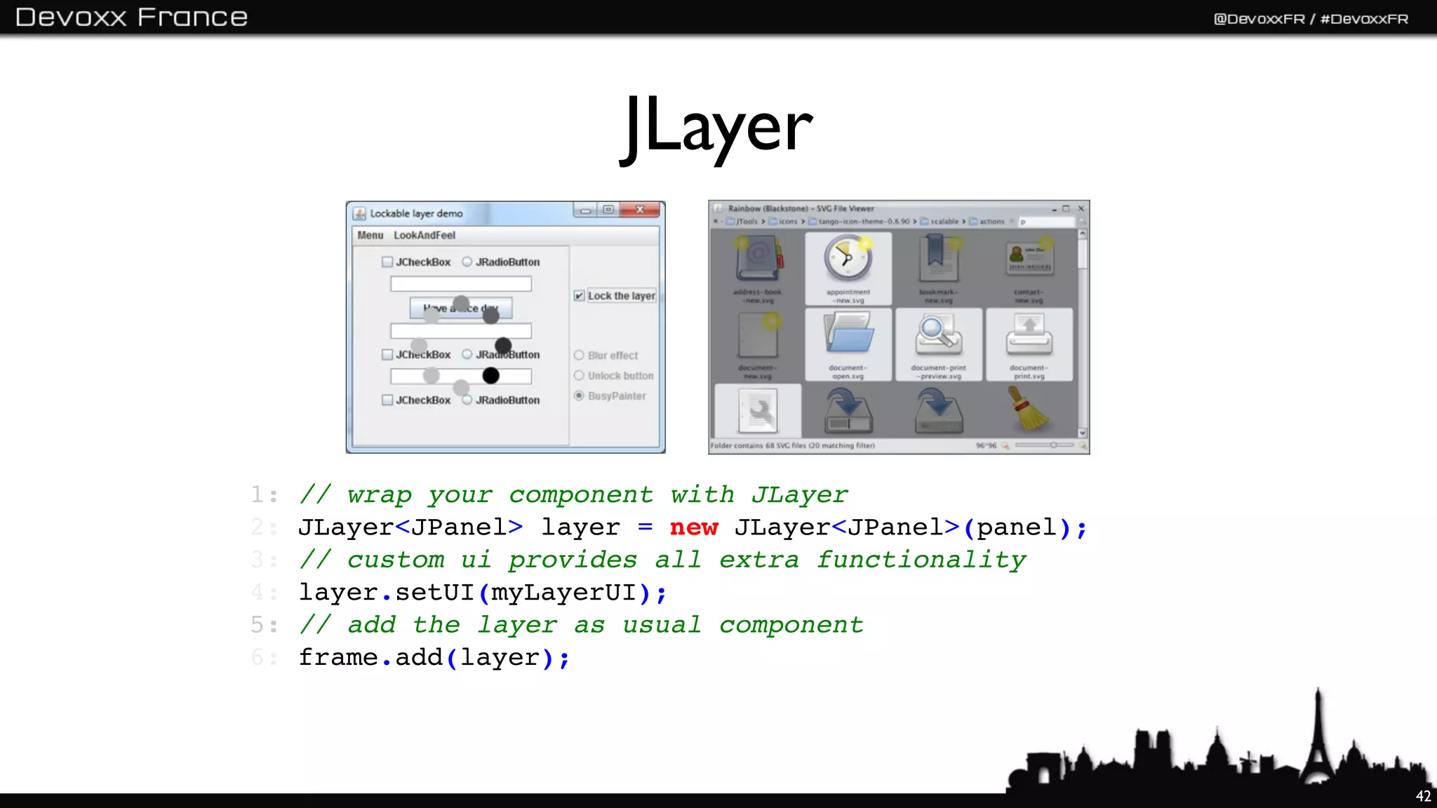 JLayer



1:   // wrap your component with JLayer
2:   JLayer<JPanel> layer = new JLayer<JPanel>(panel);
3:   // custom ui provides all extra functionality
4:   layer.setUI(myLayerUI);
5:   // add the layer as usual component
6:   frame.add(layer);




                                                         42
 