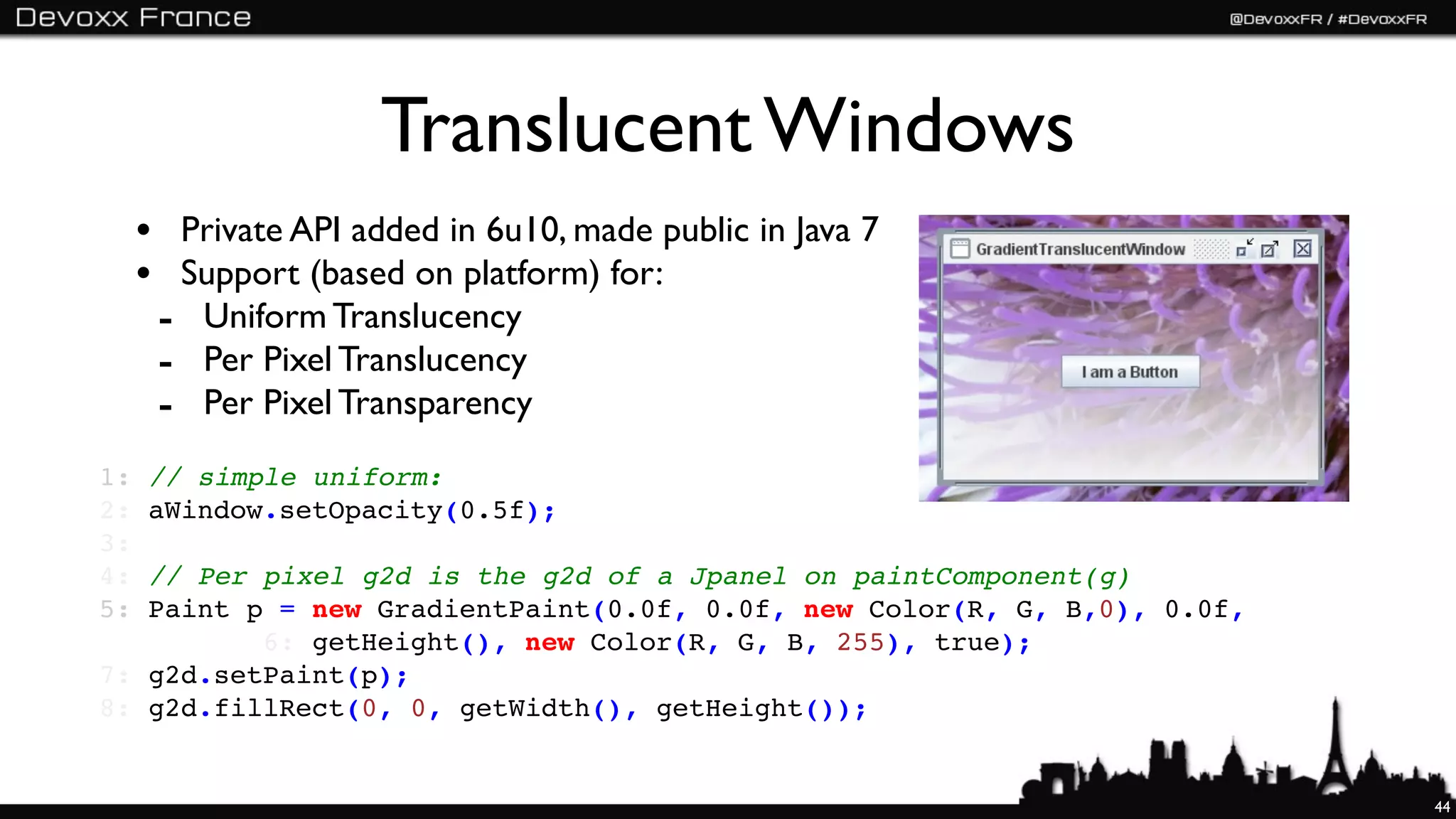 Translucent Windows
     • Private API added in 6u10, made public in Java 7
     • Support (based on platform) for:
      - Uniform Translucency
      - Per Pixel Translucency
      - Per Pixel Transparency
1:   // simple uniform:
2:   aWindow.setOpacity(0.5f);
3:
4: // Per pixel g2d is the g2d of a Jpanel on paintComponent(g)
5: Paint p = new GradientPaint(0.0f, 0.0f, new Color(R, G, B,0), 0.0f,
          6: getHeight(), new Color(R, G, B, 255), true);
7: g2d.setPaint(p);
8: g2d.fillRect(0, 0, getWidth(), getHeight());


                                                                         44
 