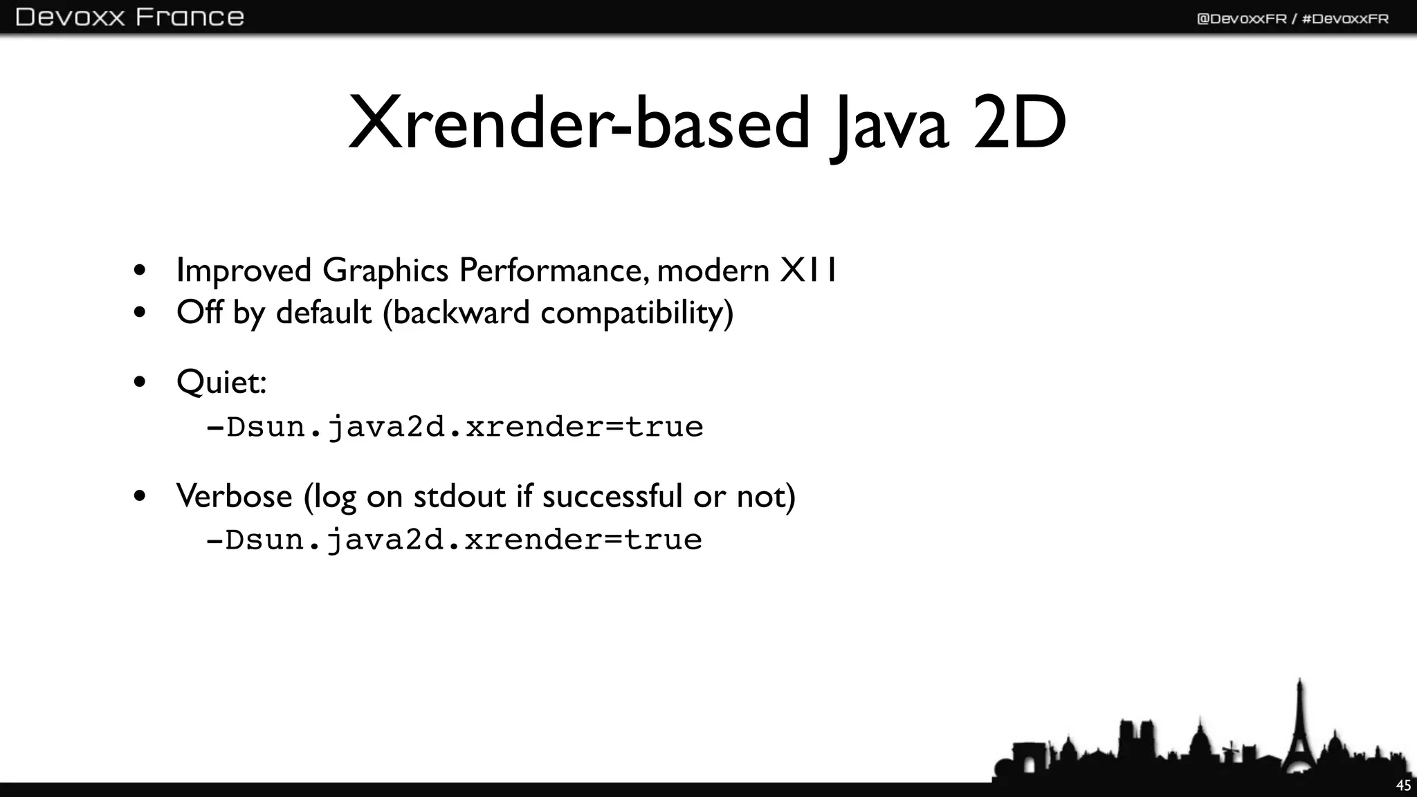 Xrender-based Java 2D
• Improved Graphics Performance, modern X11
• Off by default (backward compatibility)
• Quiet:
 " -Dsun.java2d.xrender=true

• Verbose (log on stdout if successful or not)
 	

   -Dsun.java2d.xrender=true




                                                 45
 