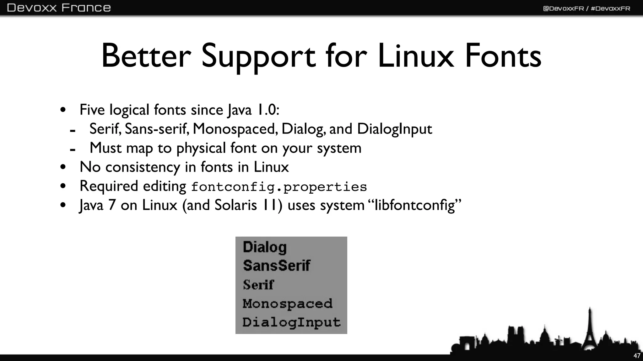 Better Support for Linux Fonts
• Five logical fonts since Java 1.0:
 - Serif, Sans-serif, Monospaced, Dialog, and DialogInput
 - Must map to physical font on your system
• No consistency in fonts in Linux
• Required editing fontconfig.properties
• Java 7 on Linux (and Solaris 11) uses system “libfontconﬁg”




                                                                47
 