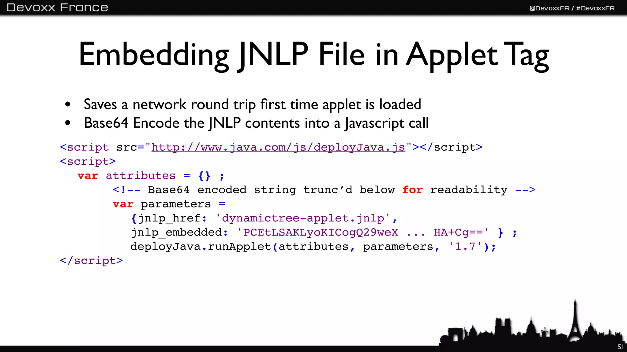 Embedding JNLP File in Applet Tag
• Saves a network round trip ﬁrst time applet is loaded
• Base64 Encode the JNLP contents into a Javascript call
<script src="http://www.java.com/js/deployJava.js"></script>
<script>
  var attributes = {} ;
       <!-- Base64 encoded string trunc’d below for readability -->
       var parameters =
          {jnlp_href: 'dynamictree-applet.jnlp',
          jnlp_embedded: 'PCEtLSAKLyoKICogQ29weX ... HA+Cg==' } ;
          deployJava.runApplet(attributes, parameters, '1.7');
</script>




                                                                      51
 