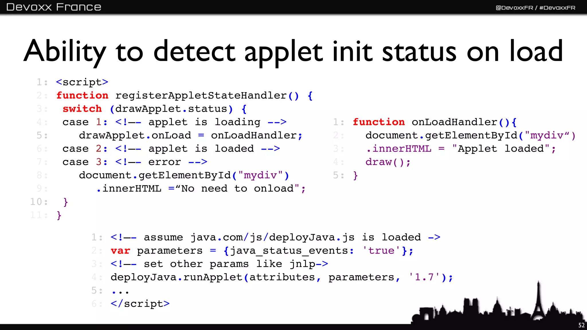 Ability to detect applet init status on load
 1:   <script>
 2:   function registerAppletStateHandler() {
 3:   !switch (drawApplet.status) {
 4:   !case 1: <!–- applet is loading -->        1:   function onLoadHandler(){
 5:   !! drawApplet.onLoad = onLoadHandler;      2:   ! document.getElementById("mydiv“)
 6:   !case 2: <!–- applet is loaded -->         3:   ! .innerHTML = "Applet loaded";
 7:   !case 3: <!–- error -->                    4:   ! draw();
 8:   !! document.getElementById("mydiv")        5:   }
 9:   !! ! .innerHTML =“No need to onload";
10:   !}
11:   }

           1:   <!–- assume java.com/js/deployJava.js is loaded ->
           2:   var parameters = {java_status_events: 'true'};
           3:   <!–- set other params like jnlp->
           4:   deployJava.runApplet(attributes, parameters, '1.7');
           5:   ...
           6:   </script>
                                                                                           52
 