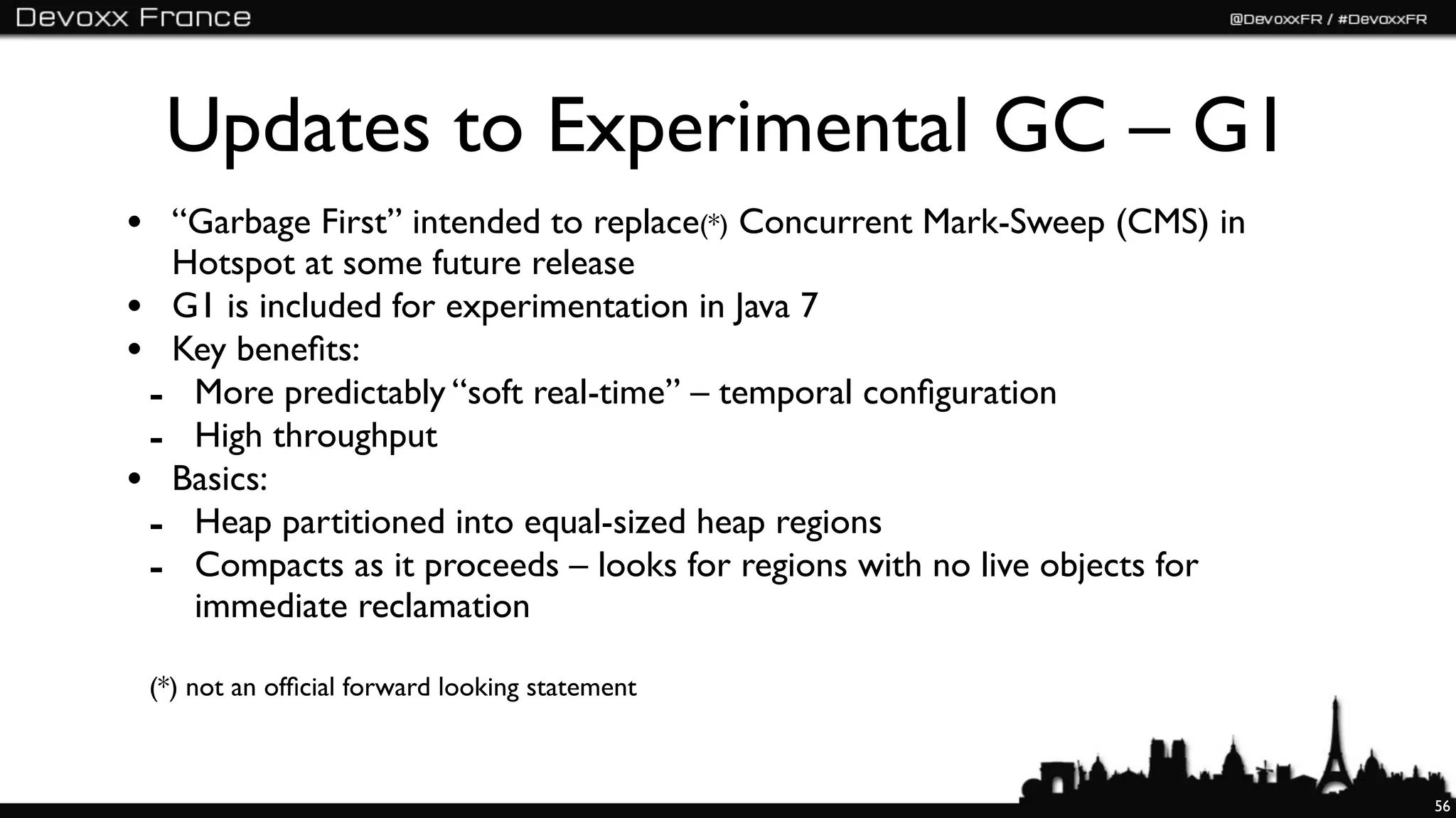 Updates to Experimental GC – G1
• “Garbage First” intended to replace(*) Concurrent Mark-Sweep (CMS) in
  Hotspot at some future release
• G1 is included for experimentation in Java 7
• Key beneﬁts:
 - More predictably “soft real-time” – temporal conﬁguration
 - High throughput
• Basics:
 - Heap partitioned into equal-sized heap regions
 - Compacts as it proceeds – looks for regions with no live objects for
   immediate reclamation

 (*) not an ofﬁcial forward looking statement



                                                                          56
 