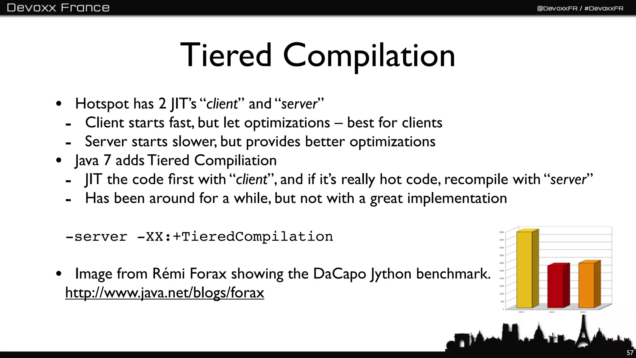 Tiered Compilation
• Hotspot has 2 JIT’s “client” and “server”
 - Client starts fast, but let optimizations – best for clients
 - Server starts slower, but provides better optimizations
• Java 7 adds Tiered Compiliation
 - JIT the code ﬁrst with “client”, and if it’s really hot code, recompile with “server”
 - Has been around for a while, but not with a great implementation
 -server -XX:+TieredCompilation

• Image from Rémi Forax showing the DaCapo Jython benchmark.
 http://www.java.net/blogs/forax


                                                                                           57
 