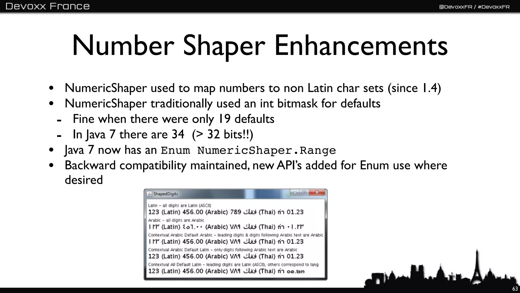 Number Shaper Enhancements
• NumericShaper used to map numbers to non Latin char sets (since 1.4)
• NumericShaper traditionally used an int bitmask for defaults
 - Fine when there were only 19 defaults
 - In Java 7 there are 34 (> 32 bits!!)
• Java 7 now has an Enum NumericShaper.Range
• Backward compatibility maintained, new API’s added for Enum use where
  desired




                                                                          63
 