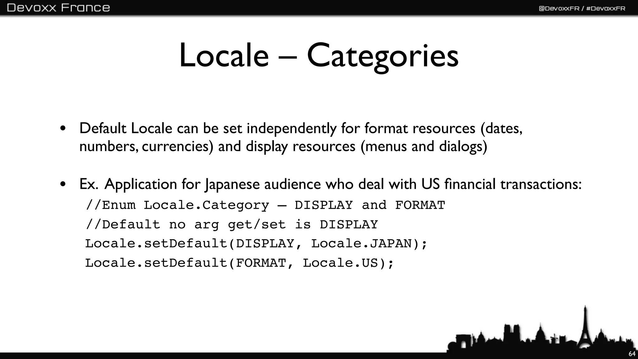 Locale – Categories
• Default Locale can be set independently for format resources (dates,
   numbers, currencies) and display resources (menus and dialogs)

• Ex. Application for Japanese audience who deal with US ﬁnancial transactions:
   //Enum Locale.Category – DISPLAY and FORMAT
   //Default no arg get/set is DISPLAY
   Locale.setDefault(DISPLAY, Locale.JAPAN);
   Locale.setDefault(FORMAT, Locale.US);




                                                                                  64
 
