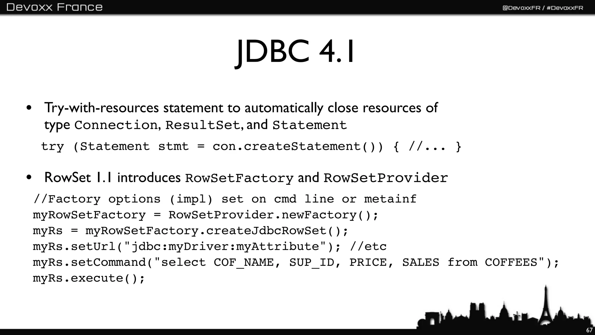 JDBC 4.1
• Try-with-resources statement to automatically close resources of
  type Connection, ResultSet, and Statement
  try (Statement stmt = con.createStatement()) { //... }

• RowSet 1.1 introduces RowSetFactory and RowSetProvider
 //Factory options (impl) set on cmd line or metainf
 myRowSetFactory = RowSetProvider.newFactory();
 myRs = myRowSetFactory.createJdbcRowSet();
 myRs.setUrl("jdbc:myDriver:myAttribute"); //etc
 myRs.setCommand("select COF_NAME, SUP_ID, PRICE, SALES from COFFEES");
 myRs.execute();



                                                                          67
 