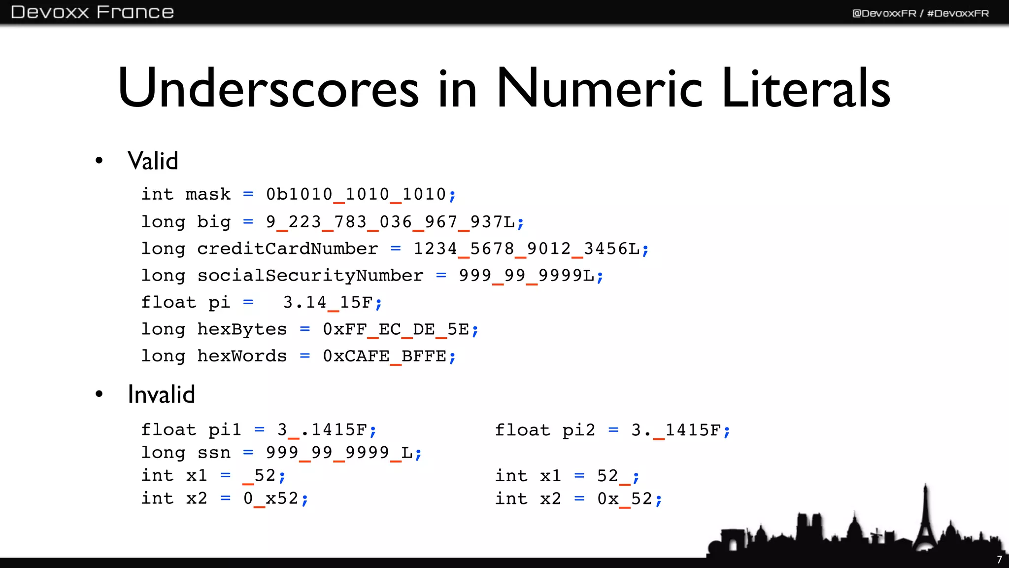 Underscores in Numeric Literals
• Valid
    int mask = 0b1010_1010_1010;
    long big = 9_223_783_036_967_937L;
    long creditCardNumber = 1234_5678_9012_3456L;
    long socialSecurityNumber = 999_99_9999L;
    float pi = ! 3.14_15F;
    long hexBytes = 0xFF_EC_DE_5E;
    long hexWords = 0xCAFE_BFFE;

• Invalid
    float pi1 = 3_.1415F;          float pi2 = 3._1415F;
    long ssn = 999_99_9999_L;
    int x1 = _52;                  int x1 = 52_;
    int x2 = 0_x52;                int x2 = 0x_52;


                                                           7
 