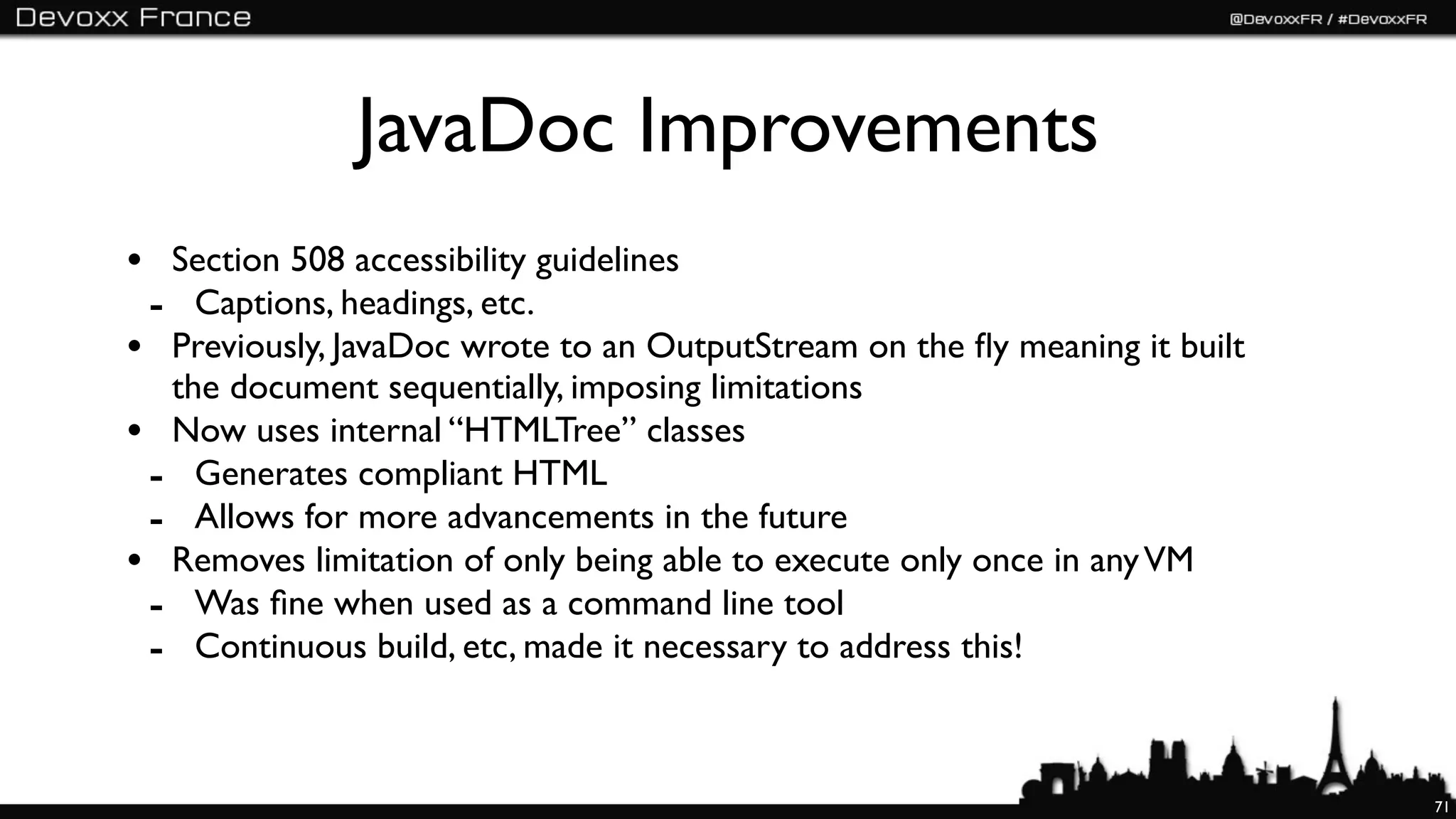 JavaDoc Improvements
• Section 508 accessibility guidelines
 - Captions, headings, etc.
• Previously, JavaDoc wrote to an OutputStream on the ﬂy meaning it built
  the document sequentially, imposing limitations
• Now uses internal “HTMLTree” classes
 - Generates compliant HTML
 - Allows for more advancements in the future
• Removes limitation of only being able to execute only once in any VM
 - Was ﬁne when used as a command line tool
 - Continuous build, etc, made it necessary to address this!


                                                                            71
 