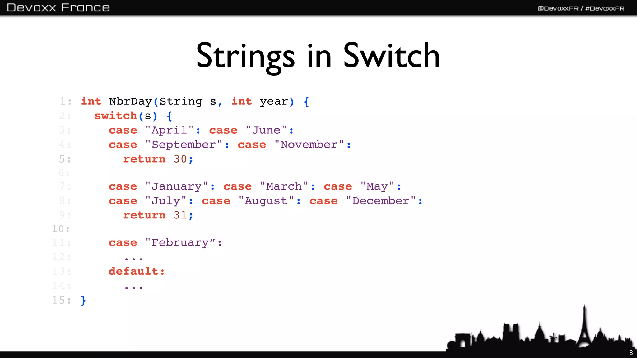 Strings in Switch
 1: int NbrDay(String s, int year) {
 2:   switch(s) {
 3:     case "April": case "June":
 4:     case "September": case "November":
 5:       return 30;
 6:
 7:     case "January": case "March": case "May":
 8:     case "July": case "August": case "December":
 9:       return 31;
10:
11:     case "February”:
12:       ...
13:     default:
14:       ...
15: }



                                                       8
 