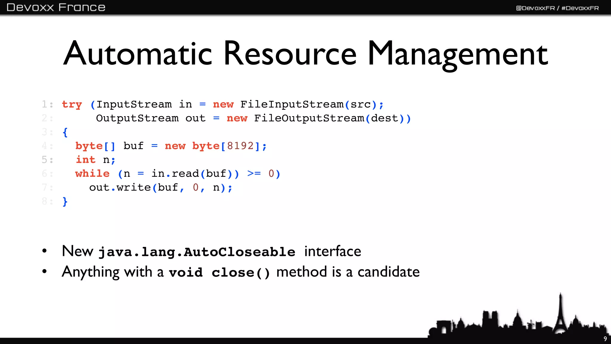 Automatic Resource Management
1: try (InputStream in = new FileInputStream(src);
2:      OutputStream out = new FileOutputStream(dest))
3: {
4:   byte[] buf = new byte[8192];
5:   int n;
6:   while (n = in.read(buf)) >= 0)
7:     out.write(buf, 0, n);
8: }



• New java.lang.AutoCloseable interface
• Anything with a void close() method is a candidate


                                                         9
 