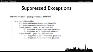 Suppressed Exceptions
New Throwable.getSupressed() method
1: java.io.IOException
2:      at Suppress.write(Suppress.java:19)
3:      at Suppress.main(Suppress.java:8)
4:      Suppressed:  java.io.IOException
5:          at Suppress.close(Suppress.java:24)
6:          at Suppress.main(Suppress.java:9)
7:      Suppressed:  java.io.IOException
8:          at  Suppress.close(Suppress.java:24)
9:          at  Suppress.main(Suppress.java:9)




                                                   11
 