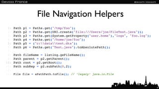 File Navigation Helpers
 1:   Path   p1   =   Paths.get("/tmp/foo");
 2:   Path   p2   =   Paths.get(URI.create("file:///Users/joe/FileTest.java"));
 3:   Path   p3   =   Paths.get(System.getProperty("user.home"),"logs", "foo.log");
 4:   Path   p4   =   Paths.get("/home/joe/foo");
 5:   Path   p5   =   ("c:datatest.dta");
 6:   Path   p6   =   Paths.get("Test.java").toAbsolutePath();
 7:
 8:   Path   fileName = listing.geFileName();
 9:   Path   parent = p2.getParent();
10:   Path   root = p2.getRoot();
11:   Path   subRep = p2.subPath(0,2);
12:
11:   File file = aPathPath.toFile(); // ‘legacy’ java.io.File



                                                                                      19
 