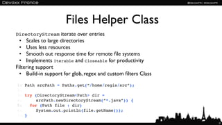 Files Helper Class
DirectoryStream iterate over entries
  • Scales to large directories
  • Uses less resources
  • Smooth out response time for remote ﬁle systems
  • Implements Iterable and Closeable for productivity
Filtering support
  • Build-in support for glob, regex and custom ﬁlters Class

1:   Path srcPath = Paths.get(“/home/regis/src”);
2:
3:   try (DirectoryStream<Path> dir =
4:   ! ! srcPath.newDirectoryStream(“*.java”)) {
5:   ! for (Path file : dir)
6:   ! ! System.out.println(file.getName());
7:   }
                                                               21
 