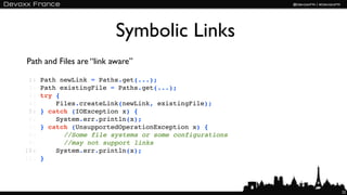Symbolic Links
Path and Files are “link aware”

 1:   Path newLink = Paths.get(...);
 2:   Path existingFile = Paths.get(...);
 3:   try {
 4:       Files.createLink(newLink, existingFile);
 5:   } catch (IOException x) {
 6:       System.err.println(x);
 7:   } catch (UnsupportedOperationException x) {
 8:       ! //Some file systems or some configurations
 9:   !! ! //may not support links
10:       System.err.println(x);
11:   }




                                                         22
 