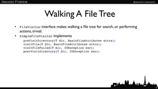 Walking A File Tree
• FileVisitor interface makes walking a ﬁle tree for search, or performing
  actions, trivial.
• SimpleFileVisitor implements
     preVisitDirectory(T dir, BasicFileAttributes attrs);
     visitFile(T dir, BasicFileAttributes attrs);
     visitFileFailed(T dir, IOException exc);
     postVisitDirectory(T dir, IOException exc);




                                                                             23
 