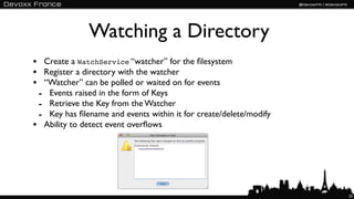 Watching a Directory
• Create a WatchService “watcher” for the ﬁlesystem
• Register a directory with the watcher
• “Watcher” can be polled or waited on for events
 - Events raised in the form of Keys
 - Retrieve the Key from the Watcher
 - Key has ﬁlename and events within it for create/delete/modify
• Ability to detect event overﬂows




                                                                   25
 