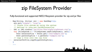 zip FileSystem Provider
 Fully-functional and supported NIO.2 ﬁlesystem provider for zip and jar ﬁles

 1:   Map<String, String> env = new HashMap<>();
 2:   !env.put("create", "true");
 3:   !// locate file system by using the syntax
 4:   !// defined in java.net.JarURLConnection
 5:   !URI u= URI.create("jar:file:/foo/zipfs/zipfstest.zip");
 6:   !try (FileSystem z = FileSystems.newFileSystem(u, env)) {
 7:   !! Path externalFile = Paths.get("/foo/sample.txt");
 8:   !! Path pathInZipfile = z.getPath("/sample.txt");
 9:   !// copy a file into the zip file
10:   !externalTxtFile.copyTo(pathInZipfile);
11:   }
12:   ...


                                                                                27
 