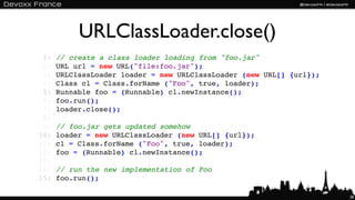 URLClassLoader.close()
 1:   // create a class loader loading from "foo.jar"
 2:   URL url = new URL("file:foo.jar");
 3:   URLClassLoader loader = new URLClassLoader (new URL[] {url});
 4:   Class cl = Class.forName ("Foo", true, loader);
 5:   Runnable foo = (Runnable) cl.newInstance();
 6:   foo.run();
 7:   loader.close();
 8:
 9:   // foo.jar gets updated somehow
10:   loader = new URLClassLoader (new URL[] {url});
11:   cl = Class.forName ("Foo", true, loader);
12:   foo = (Runnable) cl.newInstance();
13:
14:   // run the new implementation of Foo
15:   foo.run();

                                                                      28
 