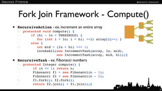 Fork Join Framework - Compute()
• RecursiveAction - ex. increment an entire array
  1: protected void compute() {
  2:     if (hi - lo < THRESHOLD) {
  3:        for (int i = lo; i < hi; ++i) array[i]++; }
  4:     else {
  5:        int mid = (lo + hi) >>> 1;
  6:        invokeAll(new IncrementTask(array, lo, mid),
  7:                  new IncrementTask(array, mid, hi));}
• RecursiveTask - ex. Fibonacci numbers
  1: protected Integer compute() {
  2:      if (n <= 1) return n;
  3:      Fibonacci f1 = new Fibonacci(n - 1);
  4:      Fibonacci f2 = new Fibonacci(n - 2);
  5:      f1.fork(); f2.fork();
  6:      return f2.join() + f1.join();}
                                                             34
 
