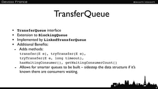 TransferQueue
• TransferQueue interface
• Extension to BlockingQueue
• Implemented by LinkedTransferQueue
• Additional Beneﬁts:
 - Adds methods:
    transfer(E e), tryTransfer(E e),
    tryTransfer(E e, long timeout),
    hasWaitingConsumer(), getWaitingConsumerCount()
 - Allows for smarter queues to be built – sidestep the data structure if it’s
    known there are consumers waiting.


                                                                                 35
 