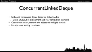 ConcurrentLinkedDeque
• Unbound concurrent deque based on linked nodes
 - Like a Queue, but allows front and rear removal of elements
• Concurrent insert, remove and access on multiple threads
• Iterators are weakly consistent




                                                                 36
 