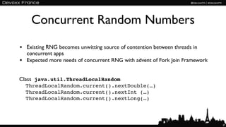 Concurrent Random Numbers
• Existing RNG becomes unwitting source of contention between threads in
    concurrent apps
•   Expected more needs of concurrent RNG with advent of Fork Join Framework


Class java.util.ThreadLocalRandom
    ThreadLocalRandom.current().nextDouble(…)
    ThreadLocalRandom.current().nextInt (…)
    ThreadLocalRandom.current().nextLong(…)



                                                                               37
 