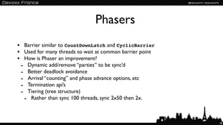 Phasers
• Barrier similar to CountDownLatch and CyclicBarrier
• Used for many threads to wait at common barrier point
• How is Phaser an improvement?
 - Dynamic add/remove “parties” to be sync’d
 - Better deadlock avoidance
 - Arrival “counting” and phase advance options, etc
 - Termination api’s
 - Tiering (tree structure)
  - Rather than sync 100 threads, sync 2x50 then 2x.


                                                          38
 
