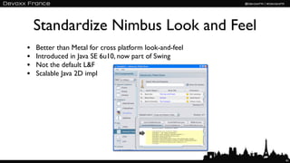 Standardize Nimbus Look and Feel
•   Better than Metal for cross platform look-and-feel
•   Introduced in Java SE 6u10, now part of Swing
•   Not the default L&F
•   Scalable Java 2D impl




                                                         41
 